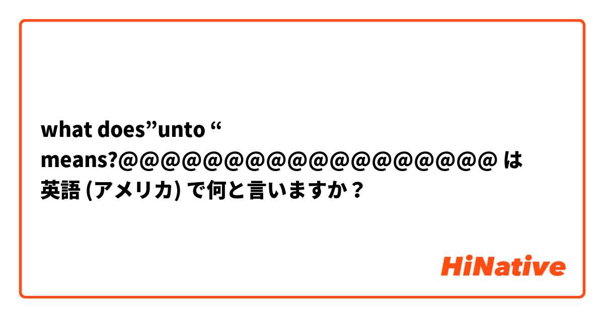 what does”unto “ means?@@@@@@@@@@@@@@@@@@ は 英語 (アメリカ) で何と言いますか？