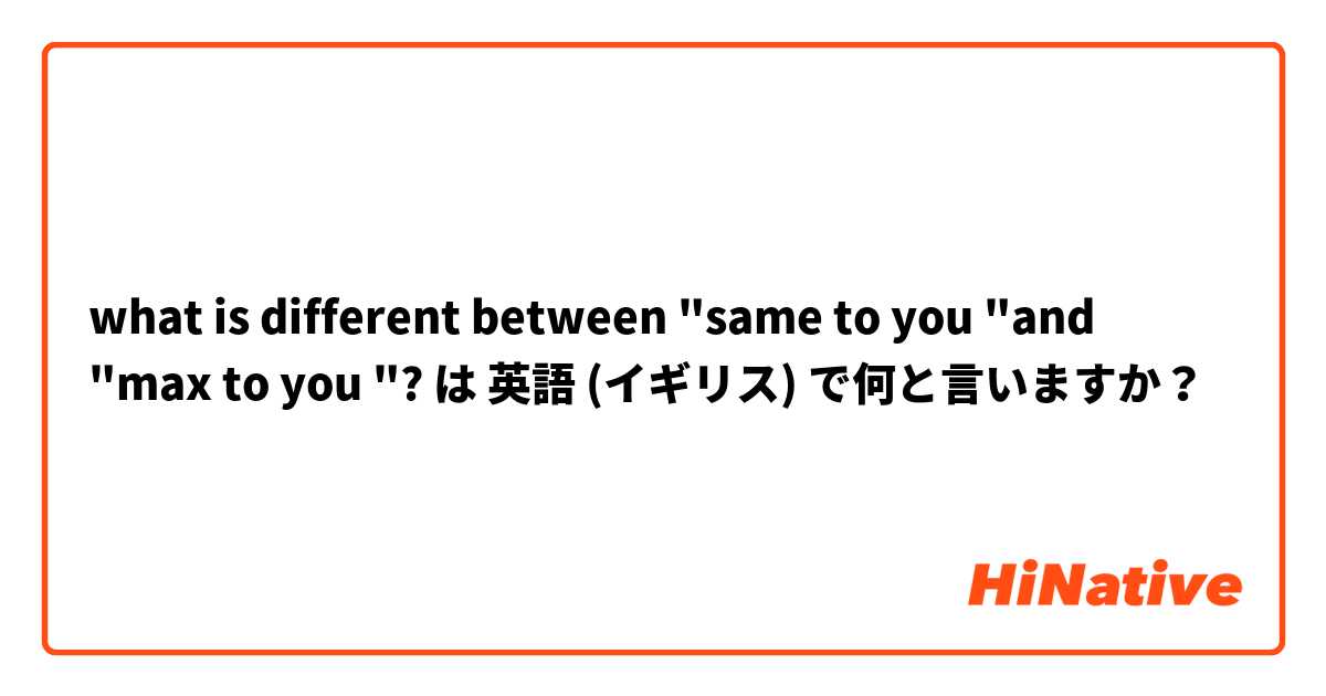 what is different between "same to you "and "max to you "? は 英語 (イギリス) で何と言いますか？