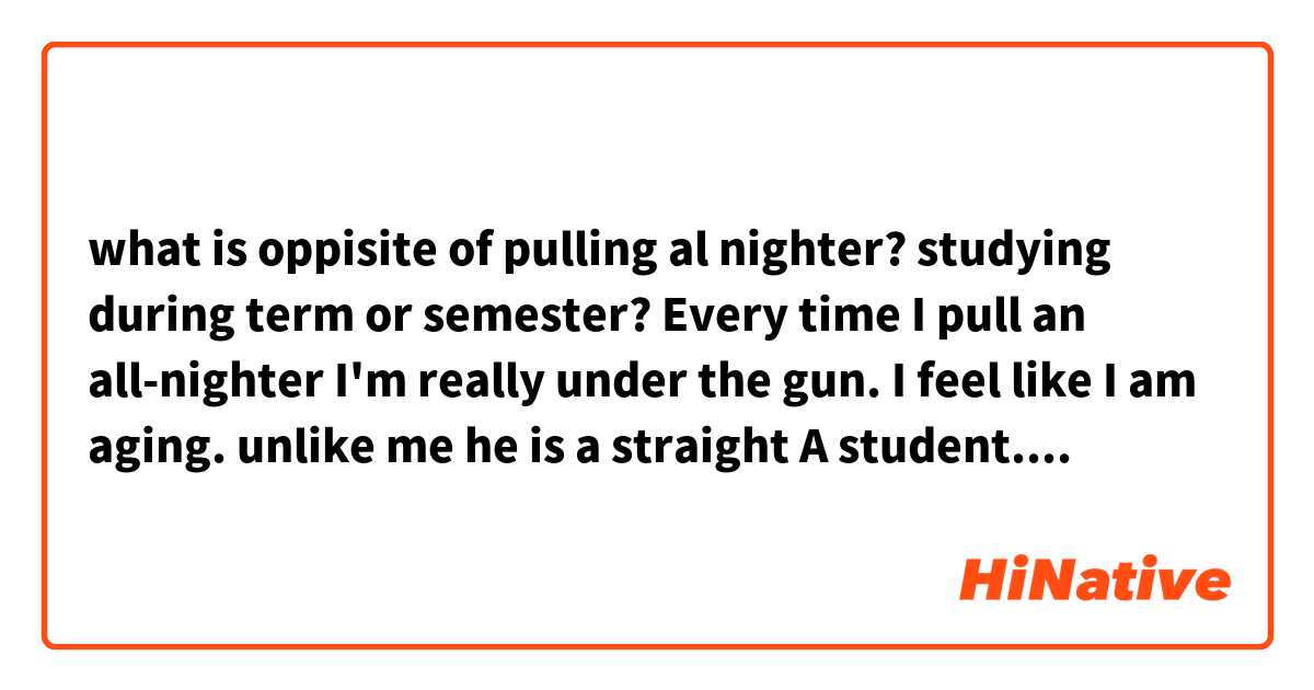 what is oppisite of pulling al nighter?
studying during term or semester?
Every time I pull an all-nighter I'm really under the gun. I feel like I am aging.
unlike me he is a straight A student. he studies during the term or semester .
this is my sentence. which parts are unnatural? 

