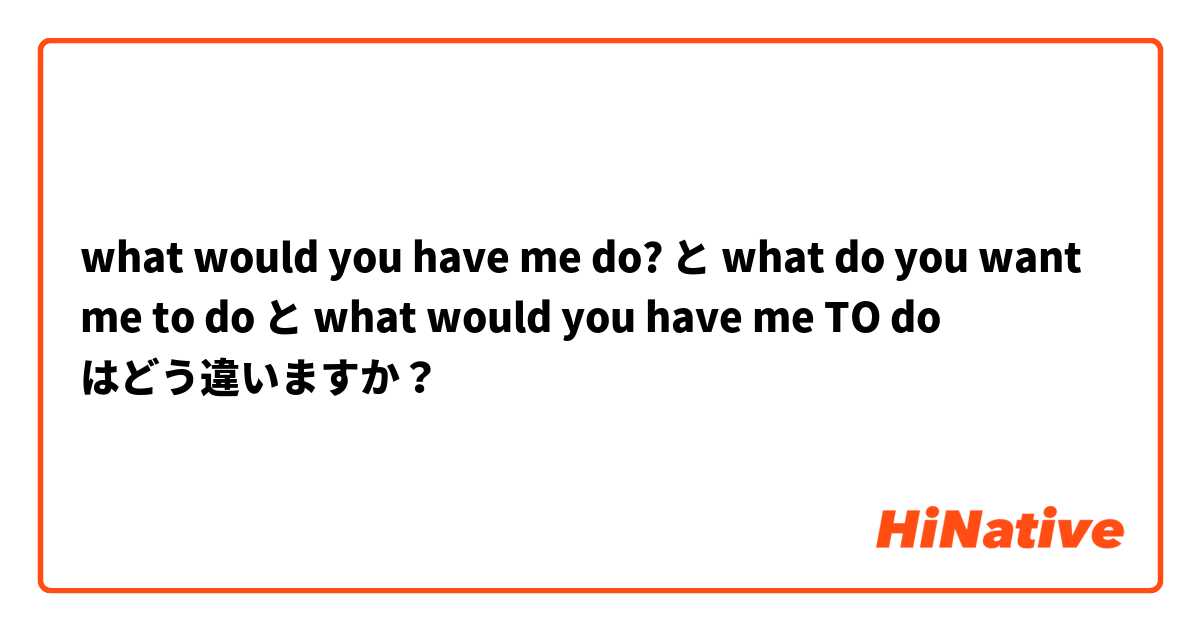 what would you have me do? と what do you want me to do と what would you have me TO do はどう違いますか？