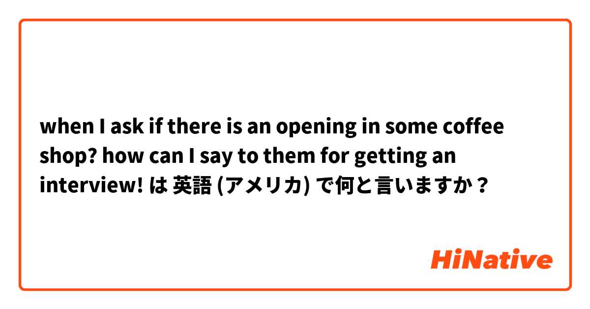 when I ask if there is an opening in some coffee shop? how can I say to them for getting an interview! は 英語 (アメリカ) で何と言いますか？
