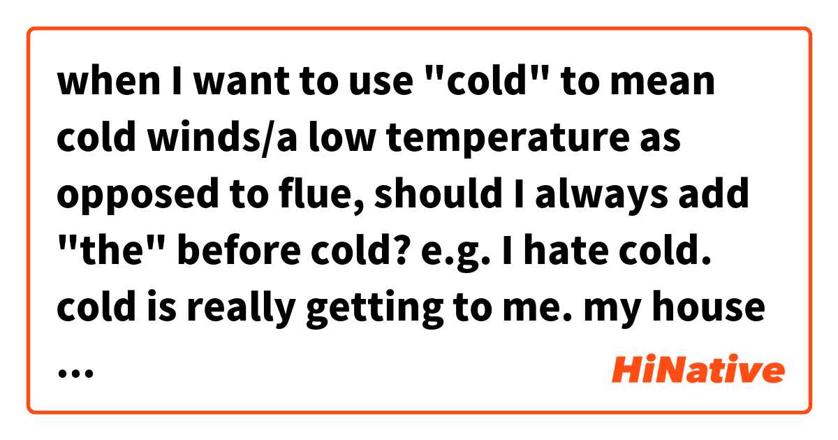 when I want to use "cold" to mean cold winds/a low temperature as opposed to flue, should I always add "the" before cold?

e.g.
I hate cold.
cold is really getting to me.
my house keeps out cold really well.
flowers all withered in severe cold.