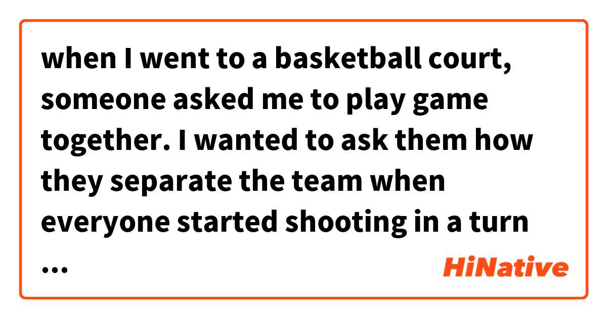 when I went to a basketball court, someone asked me to play game together. I wanted to ask them how they separate the team when everyone started shooting in a turn は 英語 (アメリカ) で何と言いますか？