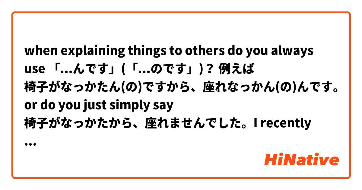when explaining things to others do you always use 「...んです」(「...のです」)？ 例えば 椅子がなっかたん(の)ですから、座れなっかん(の)んです。 or do you just simply say 椅子がなっかたから、座れませんでした。I recently learned this grammar but not sure when would be a good situation to use. please help thanks. を使った例文を教えて下さい。