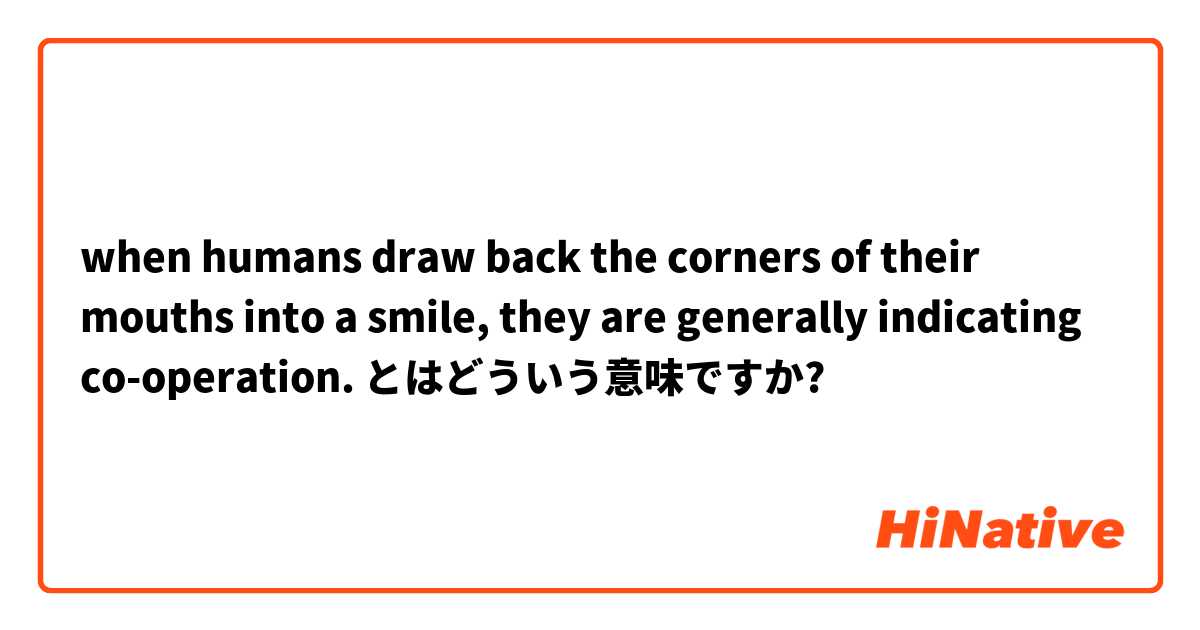 when humans draw back the corners of their mouths into a smile, they are generally indicating co-operation. とはどういう意味ですか?