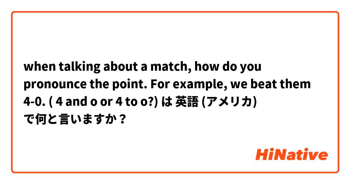when talking about a match, how do you pronounce the point. For example, we beat them 4-0. ( 4 and o or 4 to o?)  は 英語 (アメリカ) で何と言いますか？