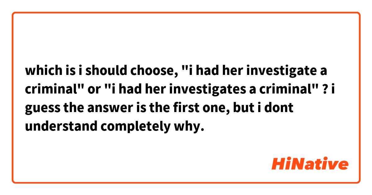 which is i should choose, "i had her investigate a criminal" or "i had her investigates a criminal" ?

i guess the answer is the first one, but i dont understand completely why.