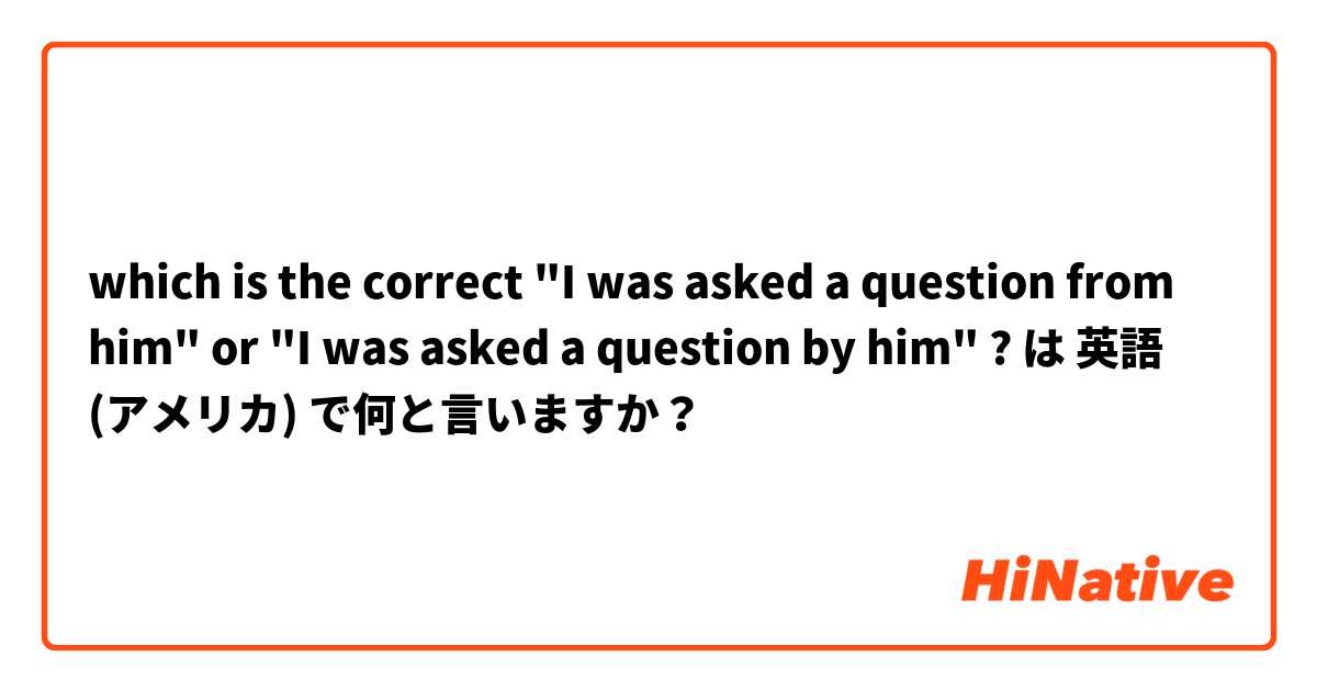 which is the correct "I was asked a question from him" or "I was asked a question by him" ? は 英語 (アメリカ) で何と言いますか？