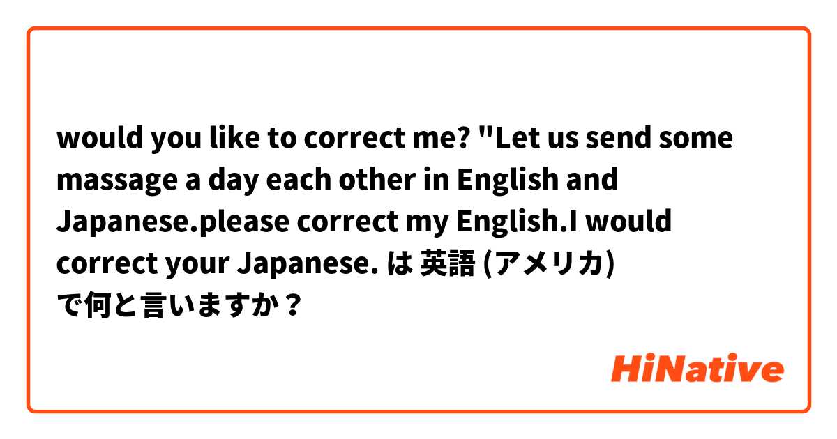 would you like to correct me? "Let us send some massage a day each other in English and Japanese.please correct my English.I would correct your Japanese. は 英語 (アメリカ) で何と言いますか？