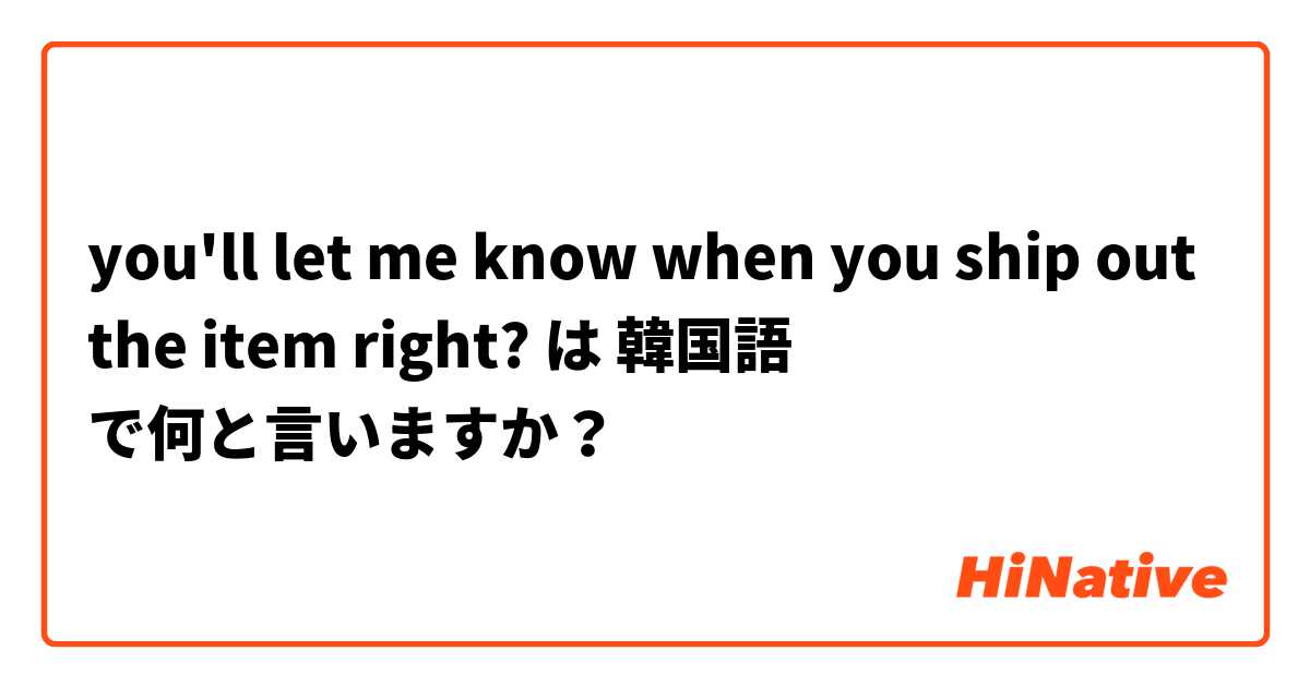 you'll let me know when you ship out the item right?  は 韓国語 で何と言いますか？