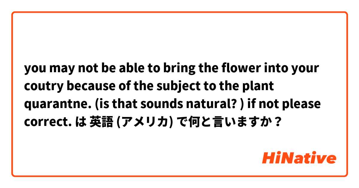you may not be able to bring the flower into your coutry because of the subject to the plant quarantne.
(is that sounds natural? ) if not please correct. は 英語 (アメリカ) で何と言いますか？