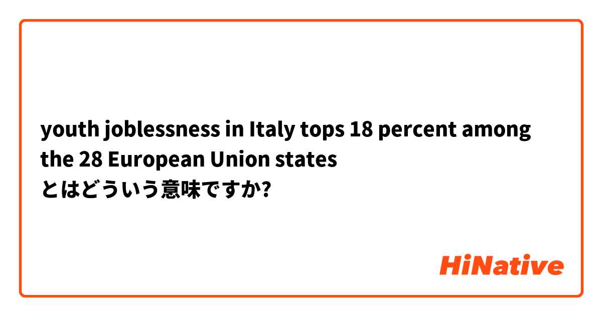 youth joblessness in Italy tops 18 percent among the 28 European Union states  とはどういう意味ですか?