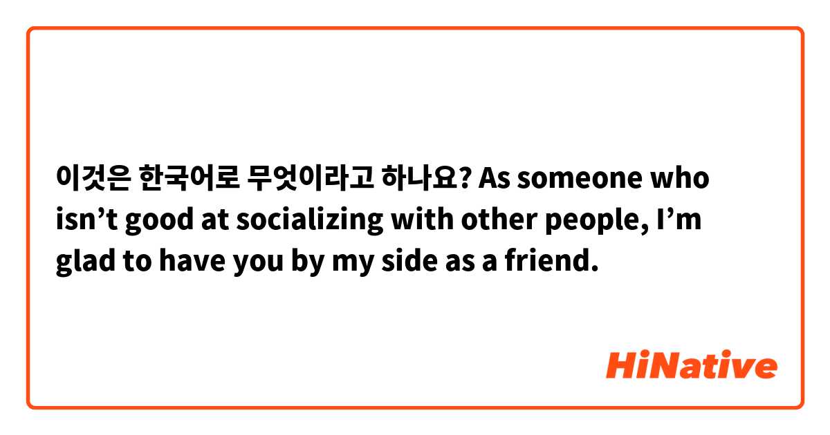 이것은 한국어로 무엇이라고 하나요? As someone who isn’t good at socializing with other people, I’m glad to have you by my side as a friend. 