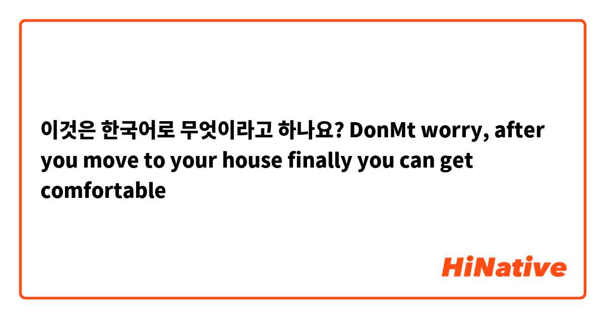 이것은 한국어로 무엇이라고 하나요? DonMt worry, after you move to your house finally you can get comfortable 