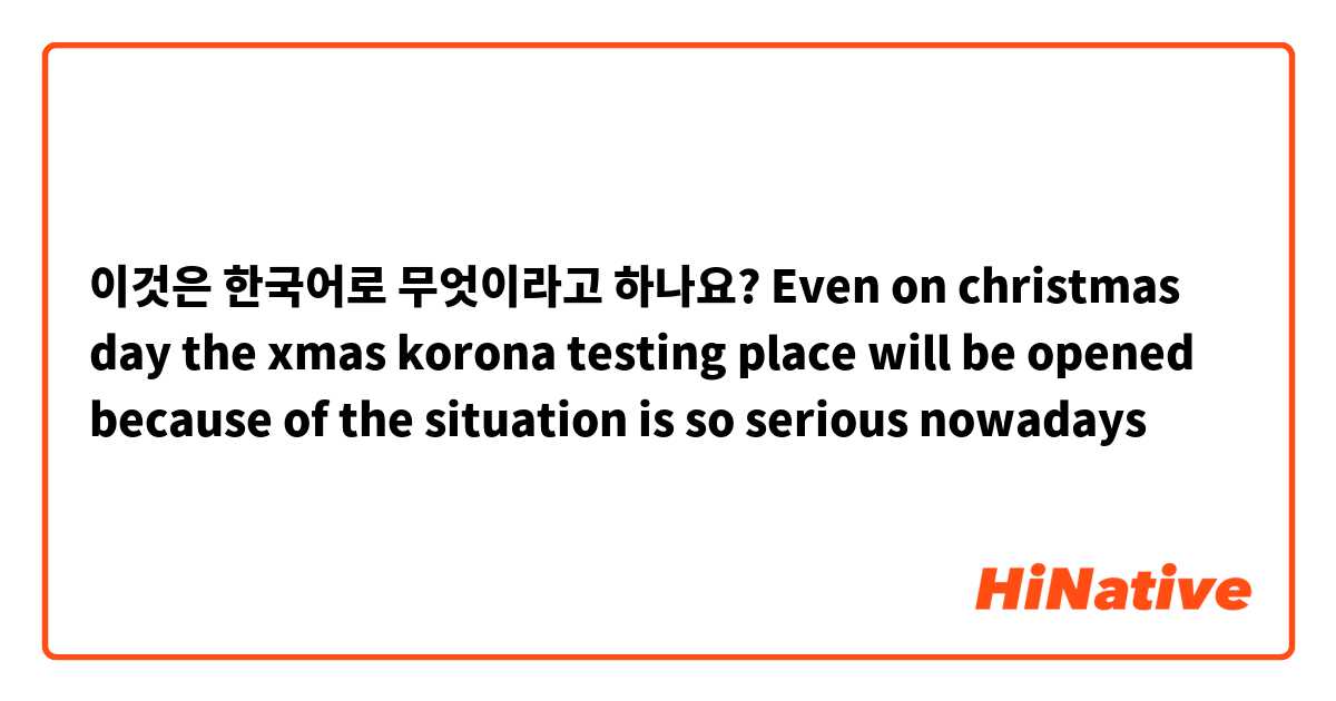 이것은 한국어로 무엇이라고 하나요? Even on christmas day the xmas korona testing place will be opened because of the situation is so serious nowadays 