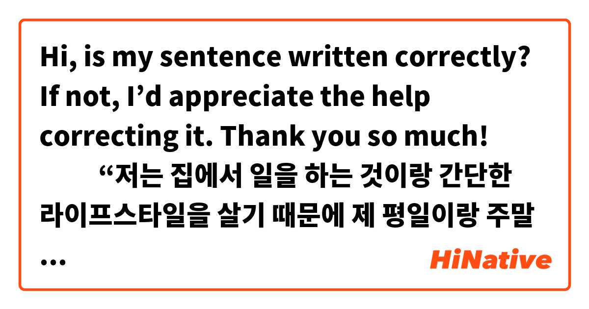 Hi, is my sentence written correctly? If not, I’d appreciate the help correcting it. Thank you so much! 🙇🏻‍♀️✨

“저는 집에서 일을 하는 것이랑 간단한 라이프스타일을 살기 때문에 제 평일이랑 주말 매일 일상이 거의 항상 같아요.”

(My daily routine on weekdays and weekends is almost always the same because I work at home and live a simple lifestyle.)