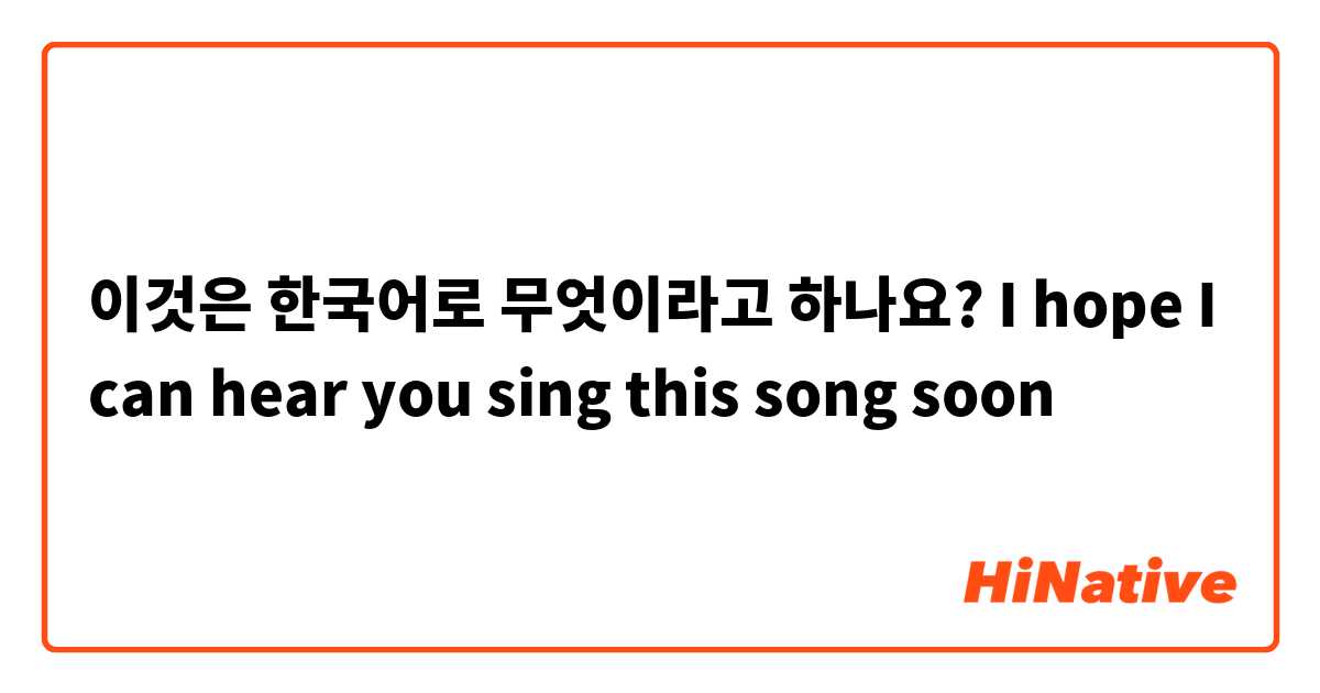 이것은 한국어로 무엇이라고 하나요? I hope I can hear you sing this song soon 
