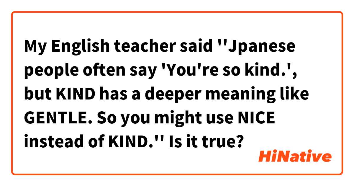 My English teacher said ''Jpanese people often say 'You're so kind.', but KIND has a deeper meaning like GENTLE. So you might use NICE instead of KIND.''
Is it true?
