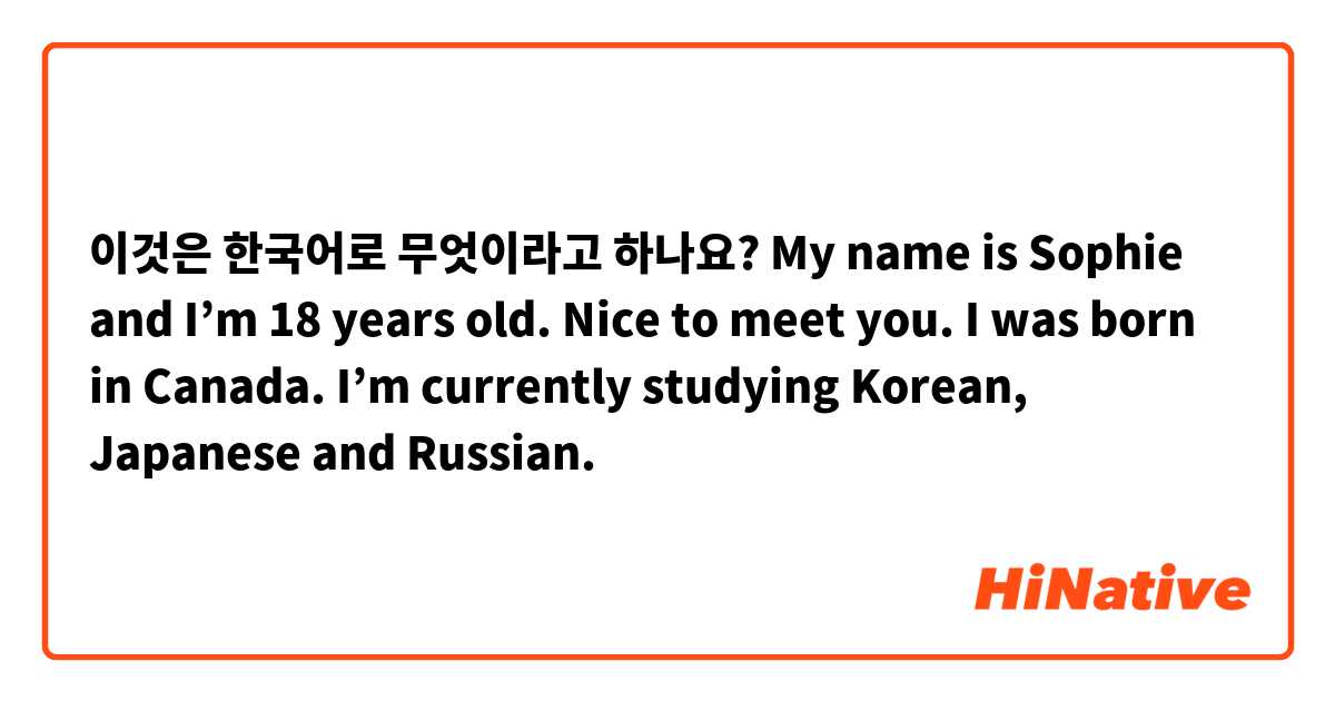 이것은 한국어로 무엇이라고 하나요? My name is Sophie and I’m 18 years old. Nice to meet you. I was born in Canada. I’m currently studying Korean, Japanese and Russian. 