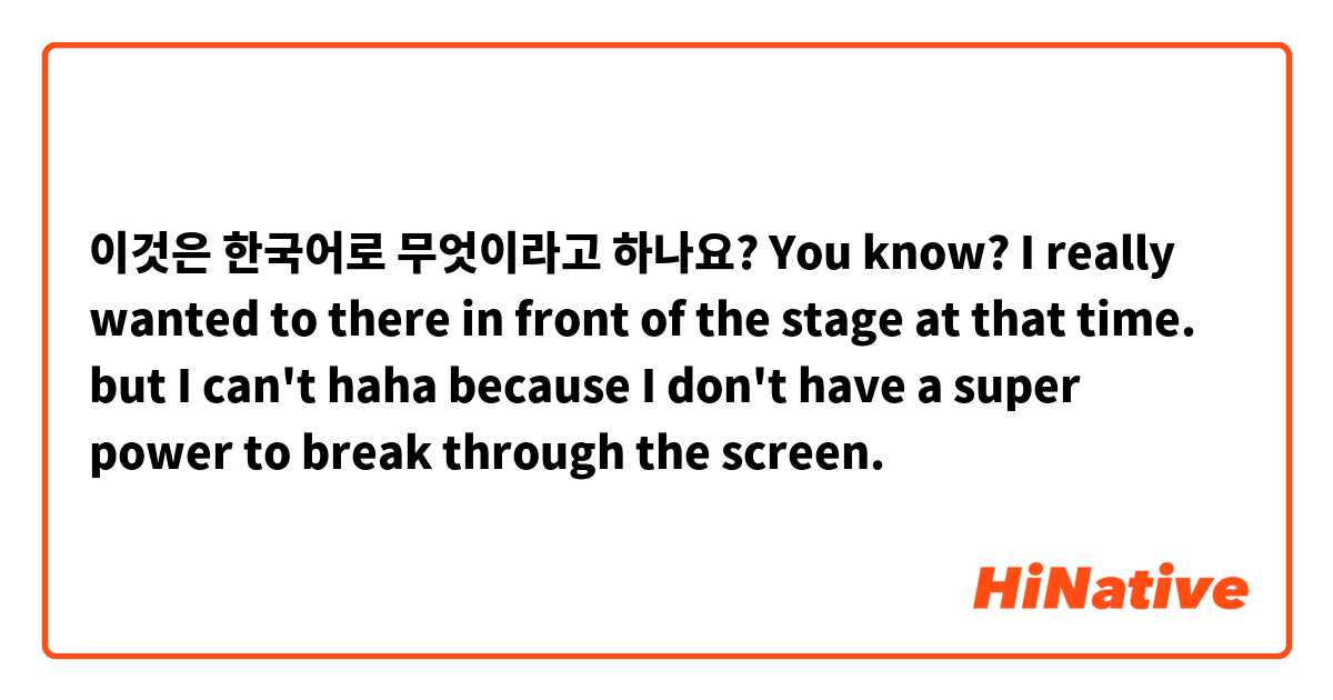 이것은 한국어로 무엇이라고 하나요? You know? I really wanted to there in front of the stage at that time. but I can't haha because I don't have a super power to break through the screen.