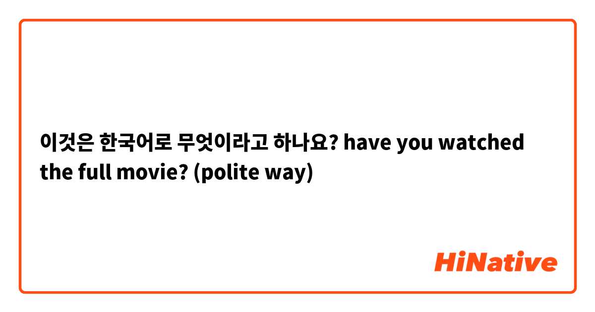 이것은 한국어로 무엇이라고 하나요? have you watched the full movie? (polite way) 