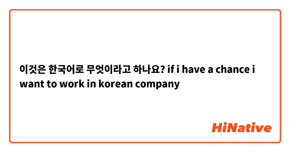 이것은 한국어로 무엇이라고 하나요? if i have a chance i want to work in  korean company 