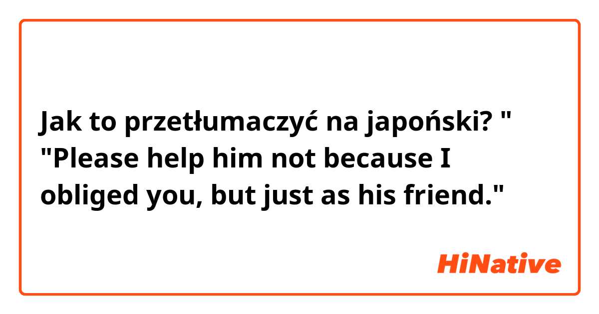Jak to przetłumaczyć na japoński? "
"Please help him not because I obliged you, but just as his friend."