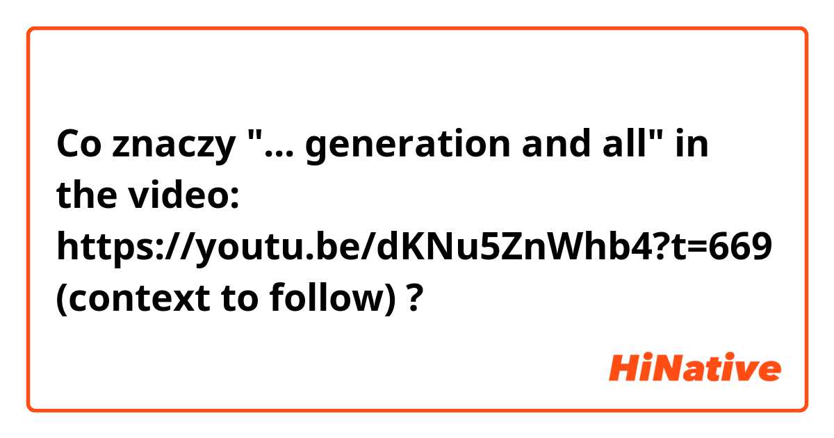 Co znaczy "... generation and all" in the video: https://youtu.be/dKNu5ZnWhb4?t=669 (context to follow)?