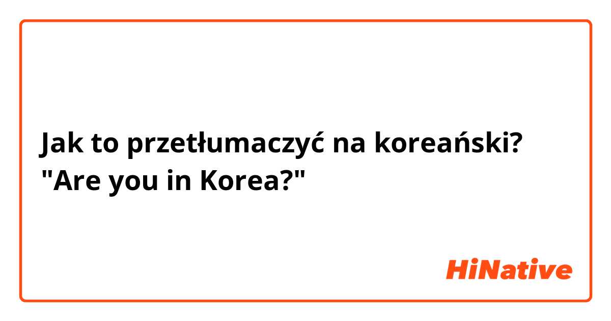 Jak to przetłumaczyć na koreański? "Are you in Korea?"