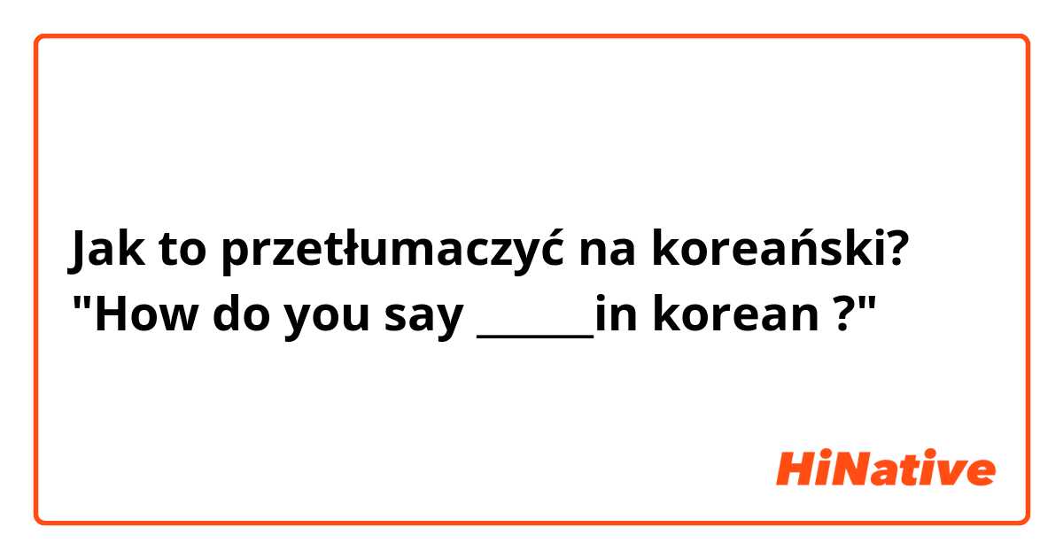 Jak to przetłumaczyć na koreański? "How do you say ______in korean ?"