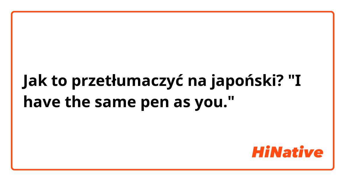 Jak to przetłumaczyć na japoński? "I have the same pen as you."