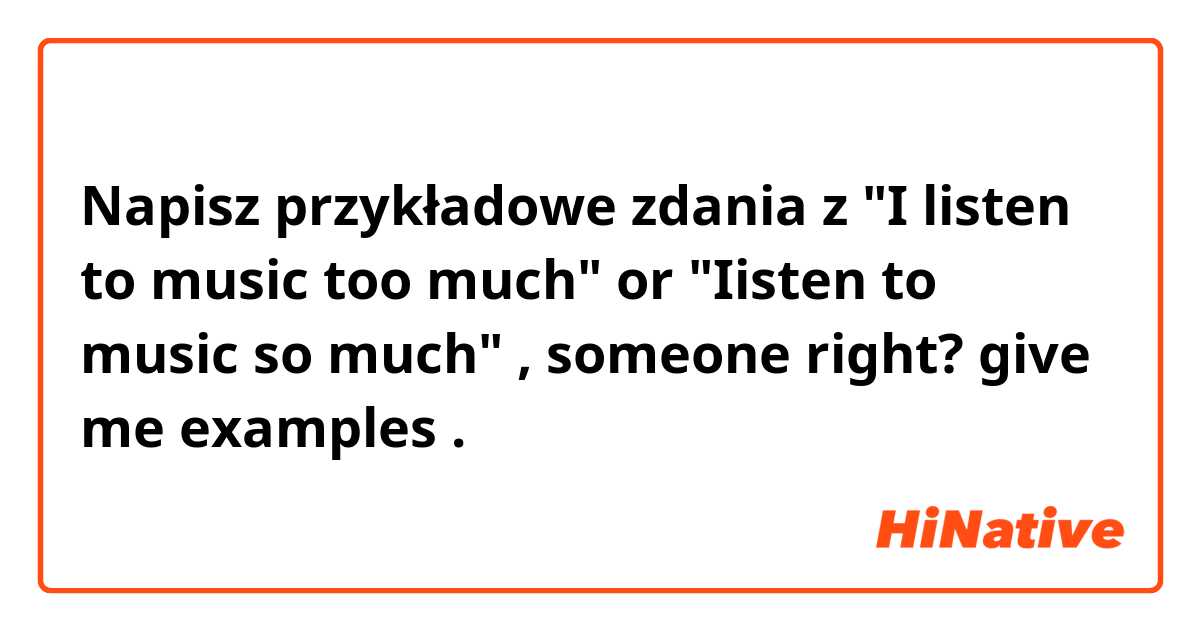 Napisz przykładowe zdania z "I listen to music too much" or "Iisten to music so much" , someone right? give me examples.