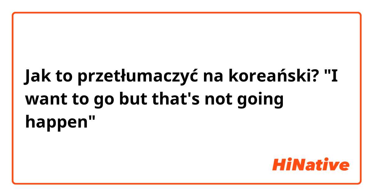 Jak to przetłumaczyć na koreański? "I want to go but that's not going happen"