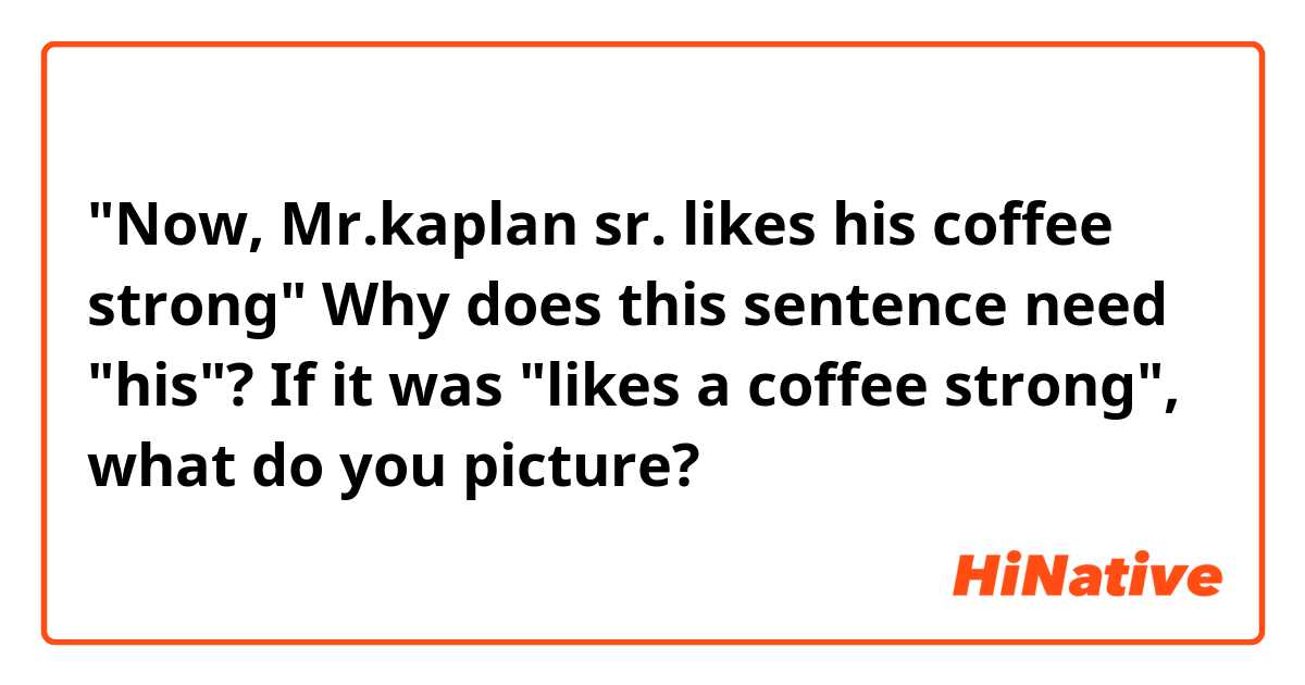 "Now, Mr.kaplan sr. likes his coffee strong"

Why does this sentence need "his"?
If it was "likes a coffee strong", what do you picture?
