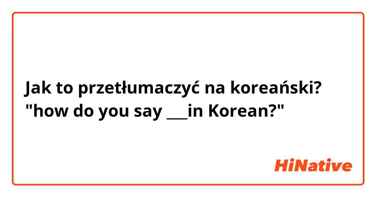 Jak to przetłumaczyć na koreański? "how do you say ___in Korean?"