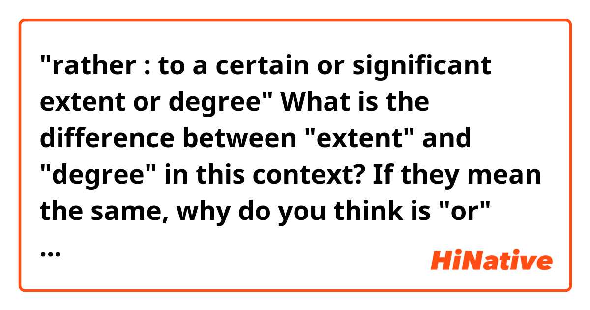 "rather : to a certain or significant extent or degree"

What is the difference between "extent" and "degree" in this context?
If they mean the same, why do you think is "or" used in this context?