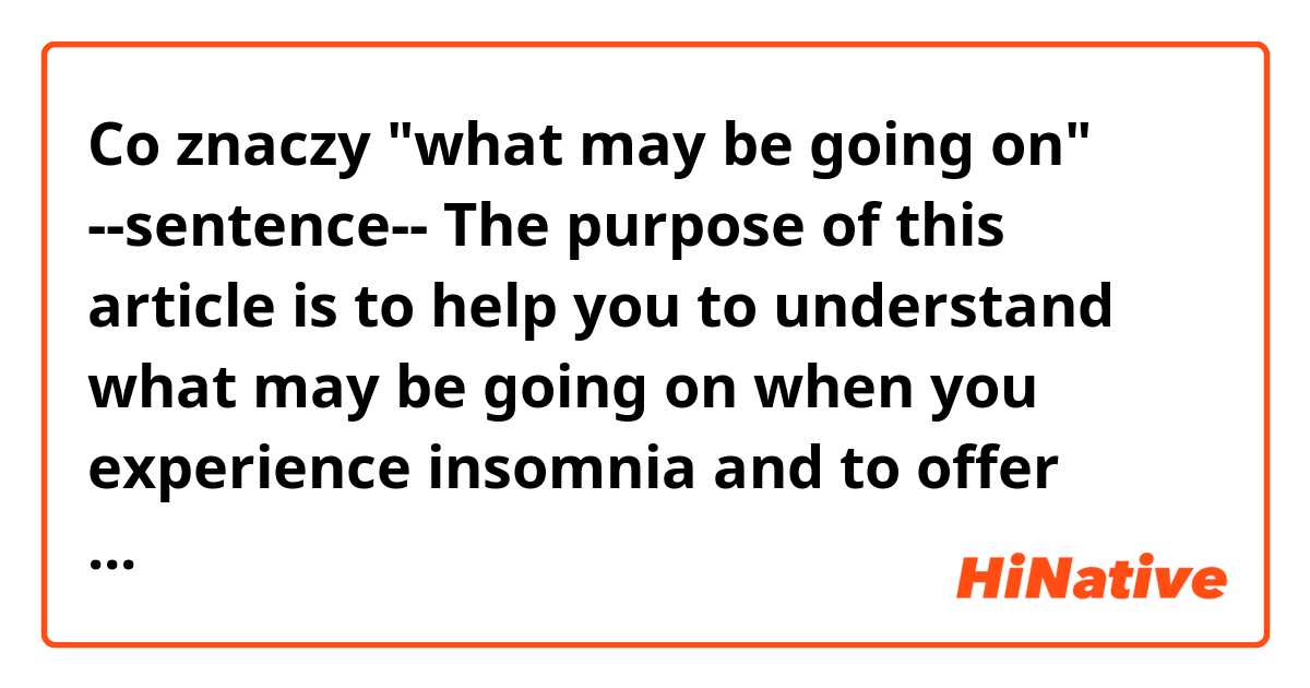 Co znaczy 
"what may be going on"

--sentence--
The purpose of this article is to help you to understand what may be going on when you experience insomnia and to offer some simple remedies that may save you from unnecessary distress.
?