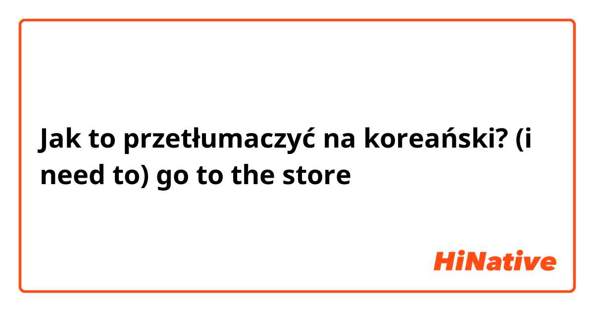Jak to przetłumaczyć na koreański? (i need to) go to the store 