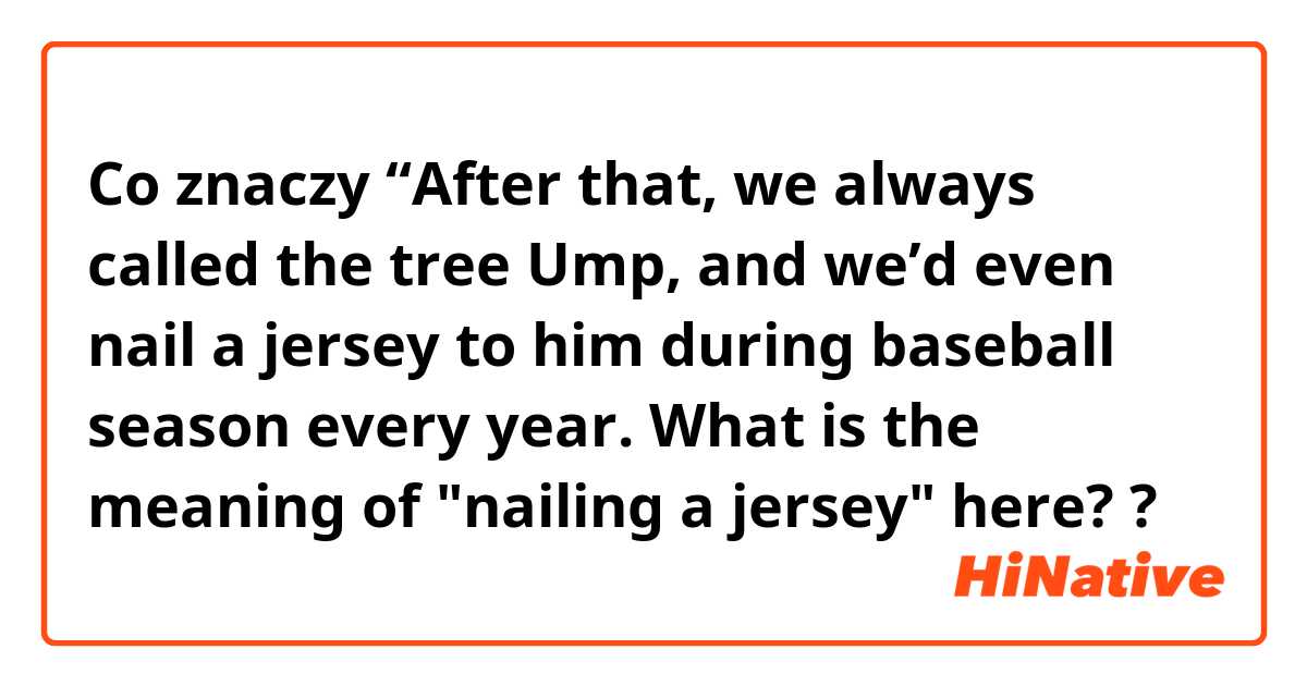 Co znaczy “After that, we always called the tree Ump, and we’d even nail a jersey to him during baseball season every year.

What is the meaning of "nailing a jersey" here??