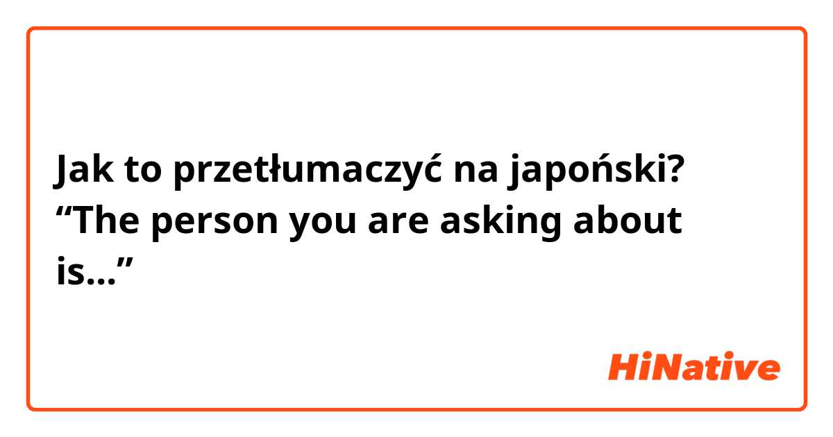 Jak to przetłumaczyć na japoński? “The person you are asking about is...”