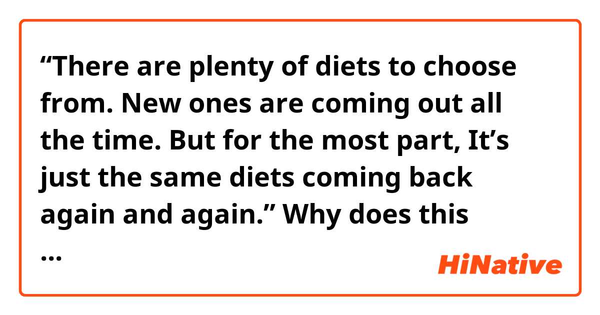 “There are plenty of diets to choose from. New ones are coming out all the time. But for the most part, It’s just the same diets coming back again and again.”

Why does this sentence say that “It is the same diets”? I thought “is” is a verb for singular and “diets” is plural therefore they don’t match.

Is “They are the same diets” wrong for this sentence?