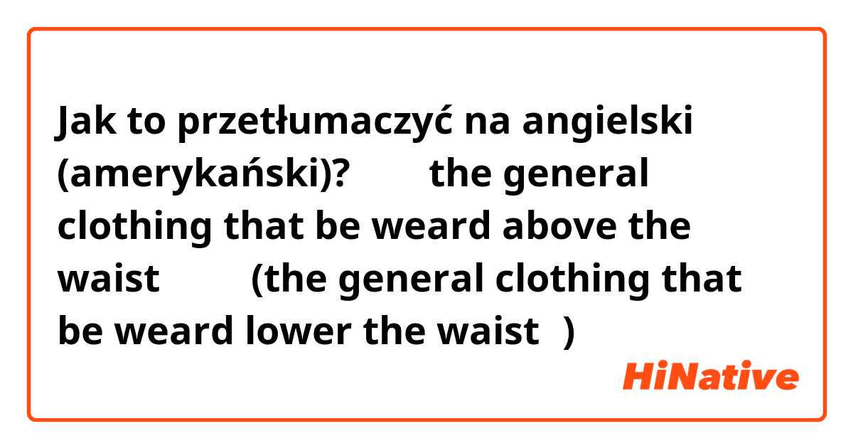 Jak to przetłumaczyć na angielski (amerykański)? 上装（the general clothing that be weard above the waist）、下装(the general clothing that be weard lower the waist）)