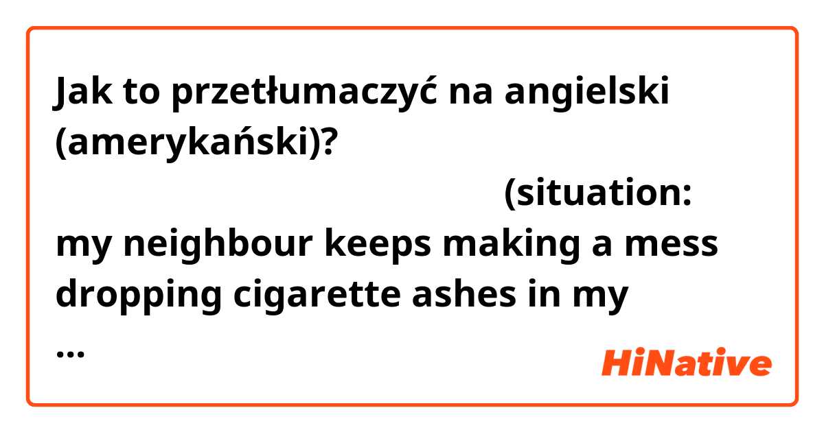 Jak to przetłumaczyć na angielski (amerykański)? 逆の立場だったらあなたはどう思いますか？
(situation: my neighbour keeps making a mess dropping cigarette ashes in my garden)
