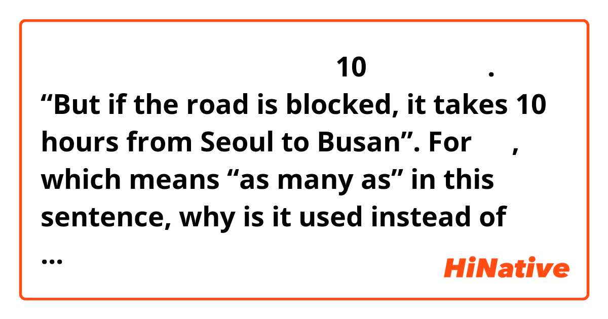 그런데 길이 막히면 서울에서 부산까지 10시간이나 걸려요. “But if the road is blocked, it takes 10 hours from Seoul to Busan”. 

For 이나, which means “as many as” in this sentence, why is it used instead of 쯤 and 정도? Also, what does 걸리다 mean in the context of this sentence? There’s many meanings of it and I don’t know which one it’s using for this sentence?
