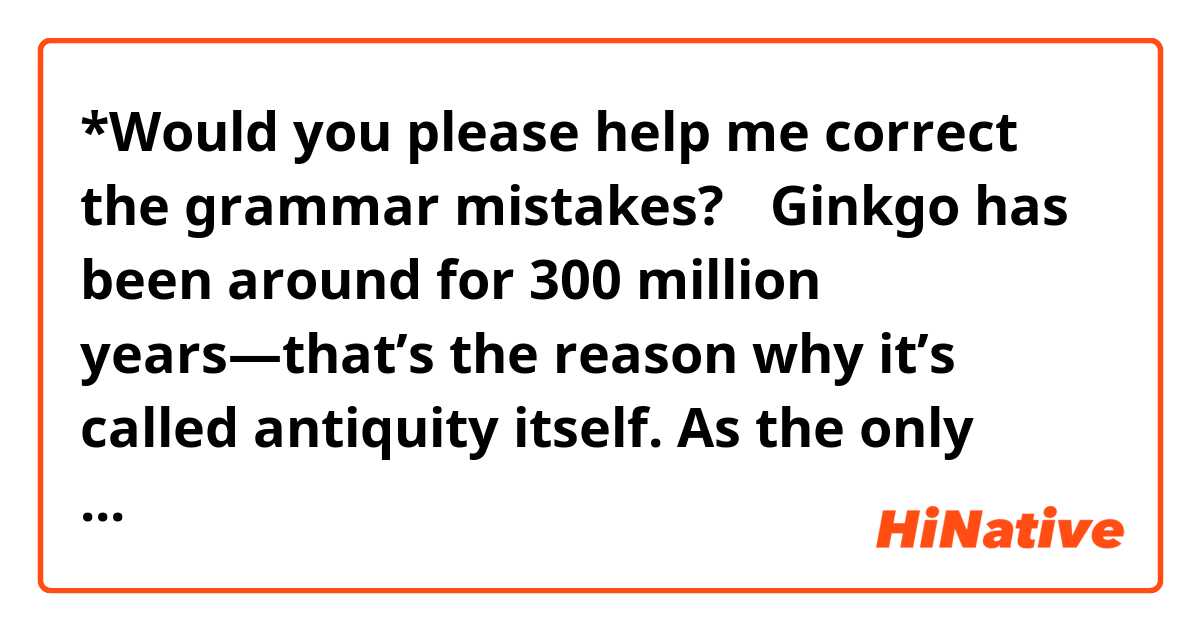 *Would you please help me correct the grammar mistakes?🥺

Ginkgo has been around for 300 million years—that’s the reason why it’s called antiquity itself. As the only member in ginkgo biloba, makes it unique in botanical history. 

According to the research, China has 70% ginkgo trees in the world. And it’s quiet easy to find beautiful images of ginkgo in literature works written in Chinese. Because it symbolizing part of the weight of archaic history. 

Therefore, the shape of ginkgo leaf is very common to be seen as a symbol of elegance and knowledge.
