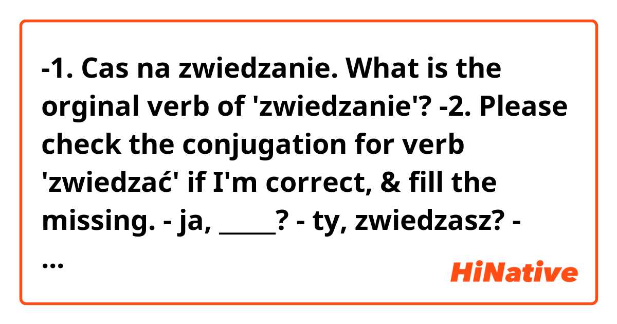 -1. Cas na zwiedzanie.
What is the orginal verb of 'zwiedzanie'?

-2. Please check the conjugation for verb 'zwiedzać' if I'm correct, & fill the missing.
  - ja, _____?
  - ty, zwiedzasz?
  - on/ona/ono, zwiedza
  - my, zwiedzamy
  - wy, zwiedzacie
  - one/oni, _____?

Thank you!