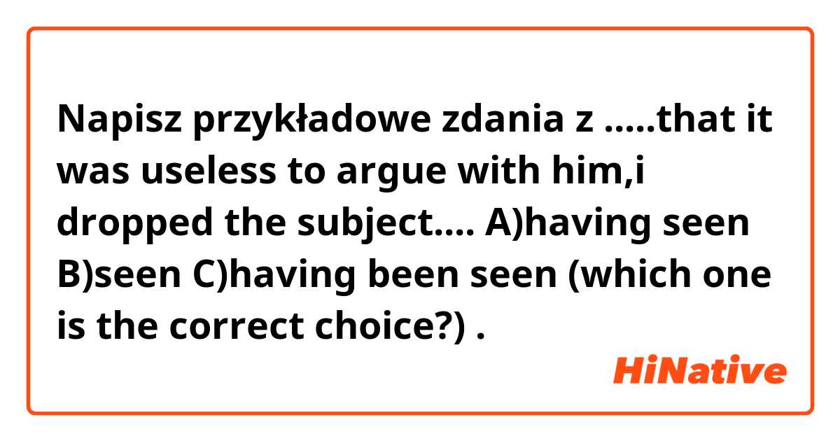 Napisz przykładowe zdania z .....that it was useless to argue with him,i dropped the subject.... A)having seen B)seen C)having been seen (which one is the correct choice?).