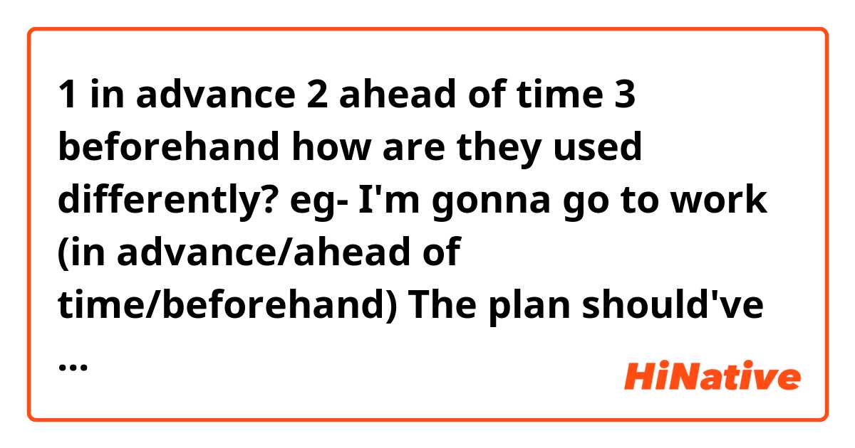 1 in advance
2 ahead of time
3 beforehand

how are they used differently?

eg-
I'm gonna go to work (in advance/ahead of time/beforehand)
The plan should've been checked (in advance/ahead of time/beforehand)
