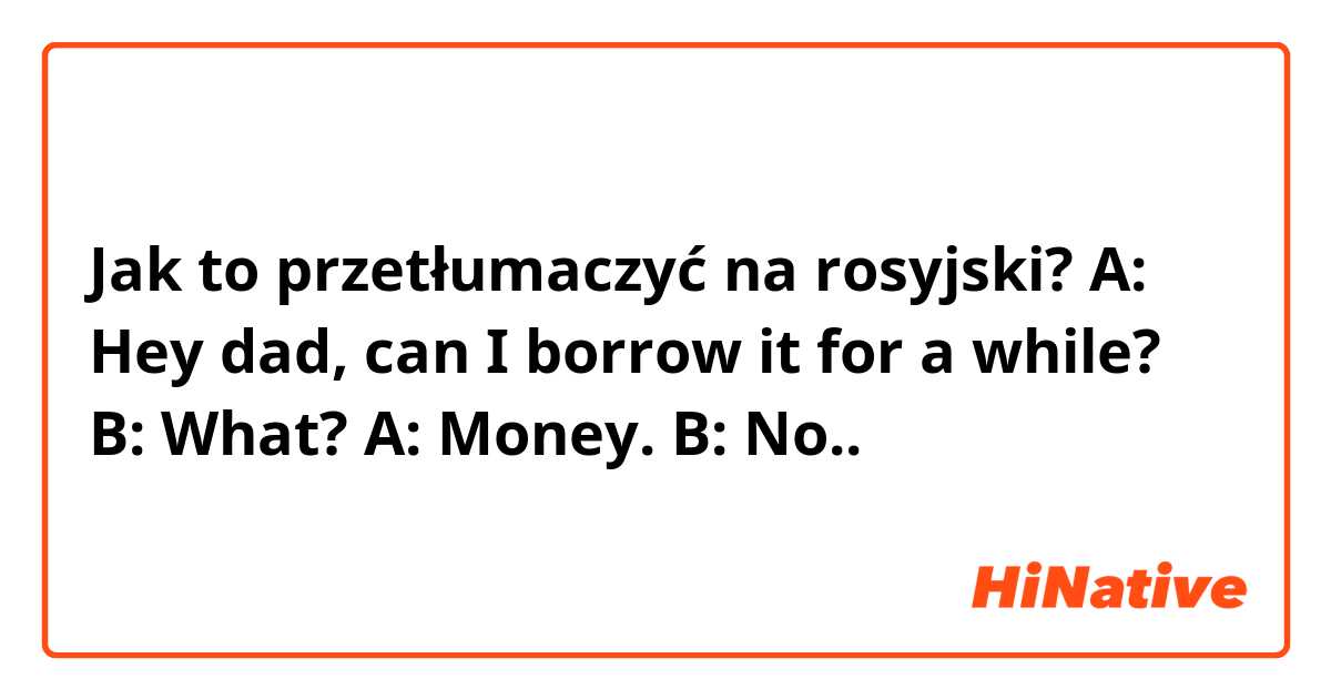 Jak to przetłumaczyć na rosyjski? A: Hey dad, can I borrow it for a while?
B: What?
A: Money.
B: No..