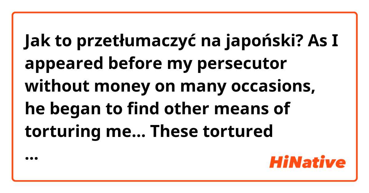 Jak to przetłumaczyć na japoński? As I appeared before my persecutor without money on many occasions, he began to find other means of torturing me… These tortured continued many a night in my dreams as lay in the sweat of a nightmare.